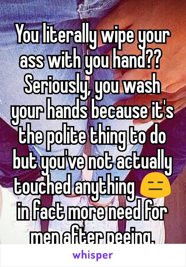 You literally wipe your ass with you hand?? 
Seriously, you wash your hands because it's the polite thing to do but you've not actually touched anything 😑 in fact more need for men after peeing.