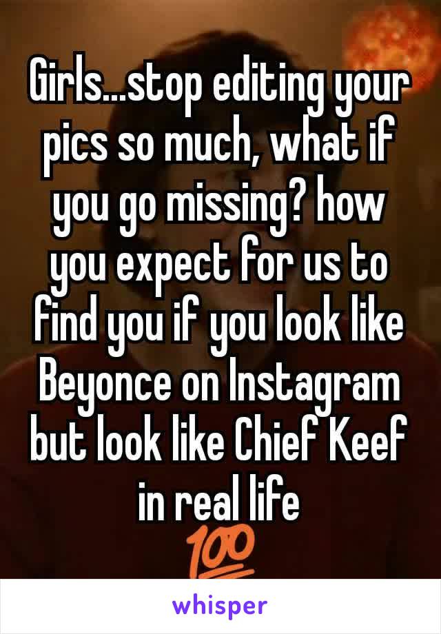 Girls...stop editing your pics so much, what if you go missing? how you expect for us to find you if you look like Beyonce on Instagram but look like Chief Keef in real life
💯