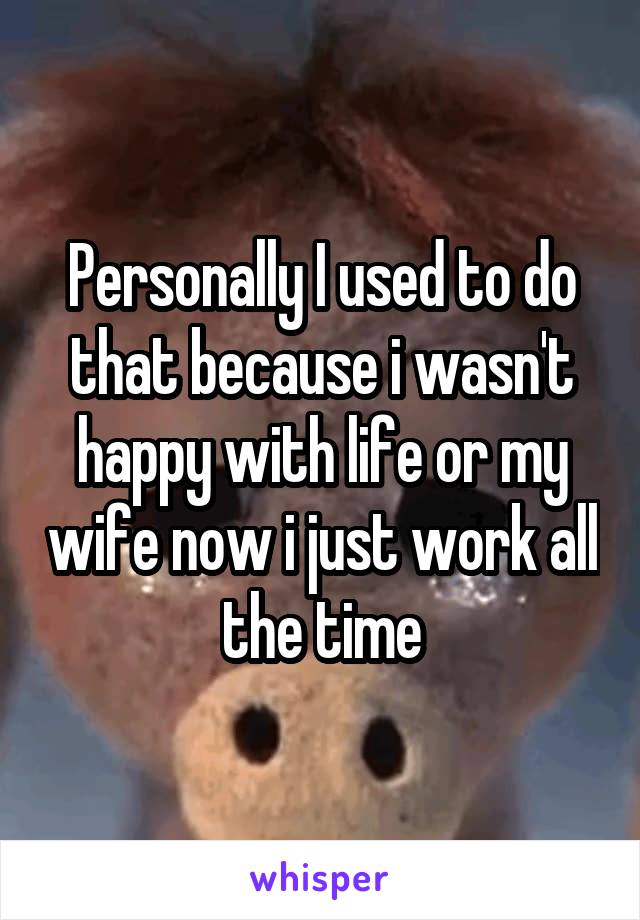 Personally I used to do that because i wasn't happy with life or my wife now i just work all the time
