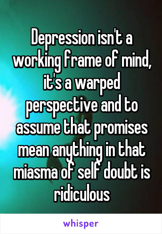 Depression isn't a working frame of mind, it's a warped perspective and to assume that promises mean anything in that miasma of self doubt is ridiculous