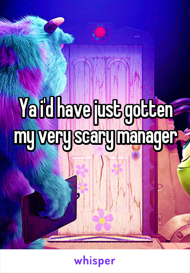 Ya i'd have just gotten my very scary manager 