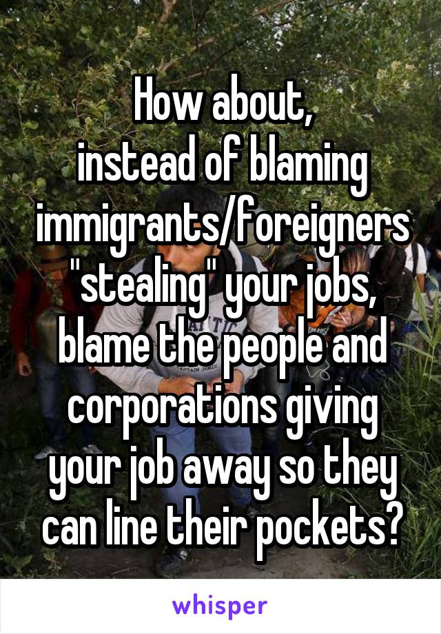 How about,
instead of blaming
immigrants/foreigners
"stealing" your jobs,
blame the people and corporations giving your job away so they can line their pockets?