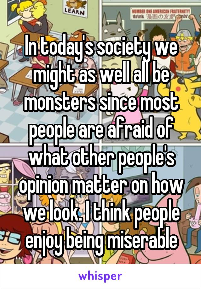 In today's society we might as well all be monsters since most people are afraid of what other people's opinion matter on how we look. I think people enjoy being miserable