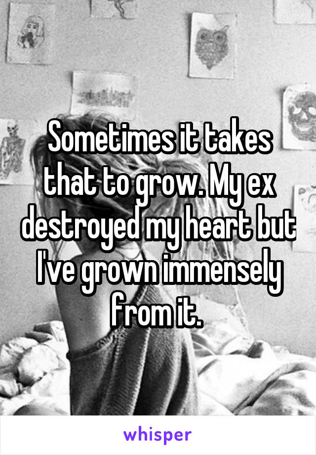 Sometimes it takes that to grow. My ex destroyed my heart but I've grown immensely from it. 