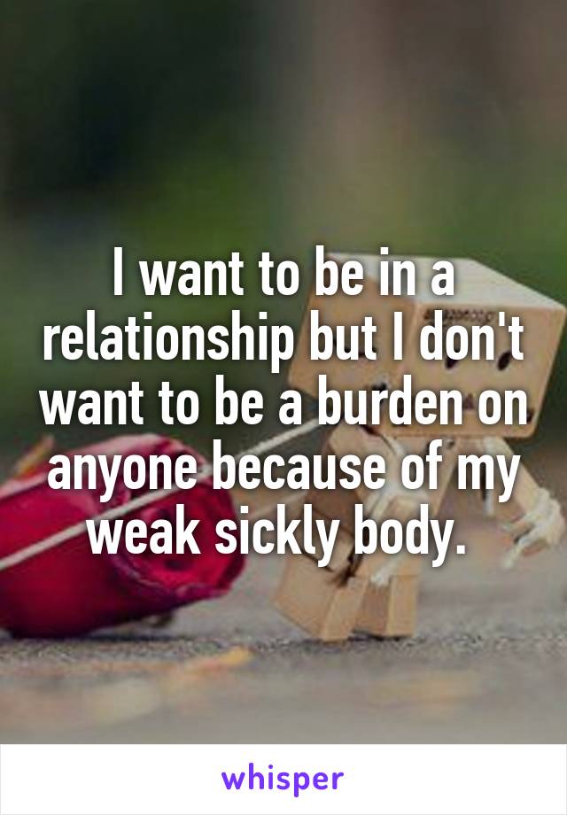 I want to be in a relationship but I don't want to be a burden on anyone because of my weak sickly body. 