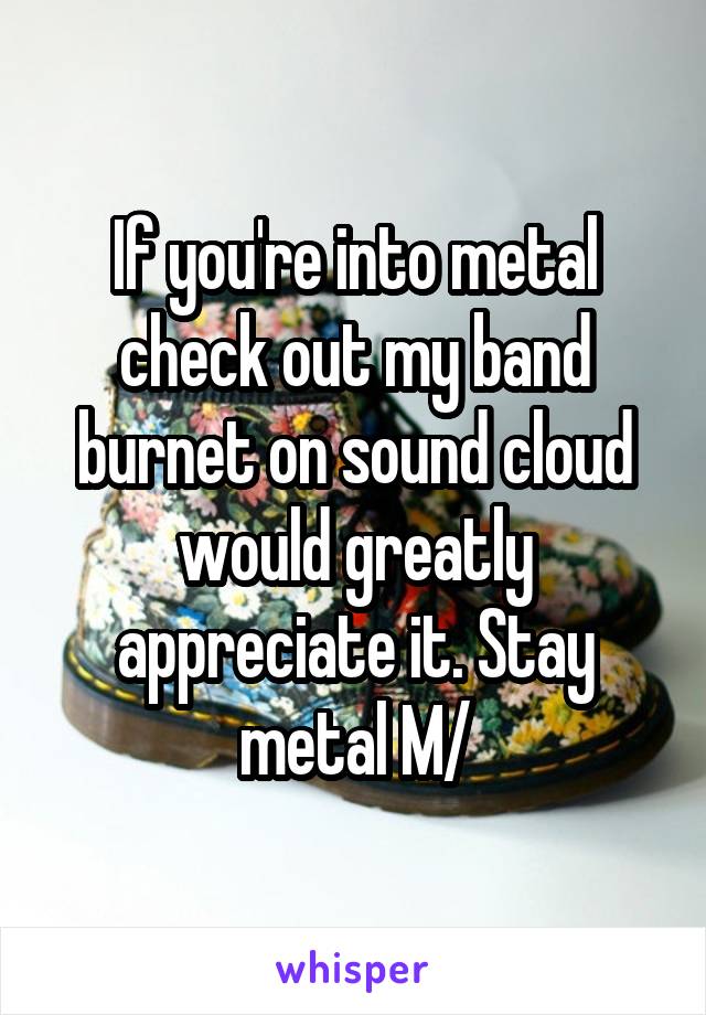 If you're into metal check out my band burnet on sound cloud would greatly appreciate it. Stay metal \M/