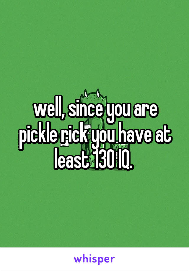 well, since you are pickle rick you have at least 130 IQ. 