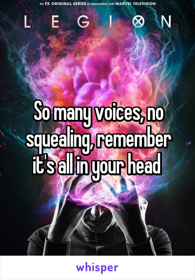 So many voices, no squealing, remember it's all in your head 