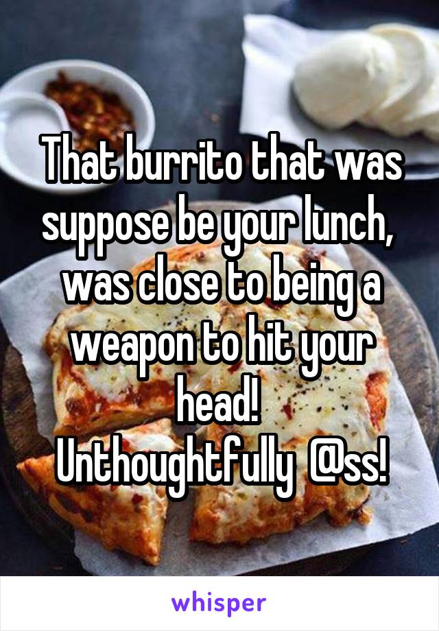 That burrito that was suppose be your lunch,  was close to being a weapon to hit your head! 
Unthoughtfully  @ss!