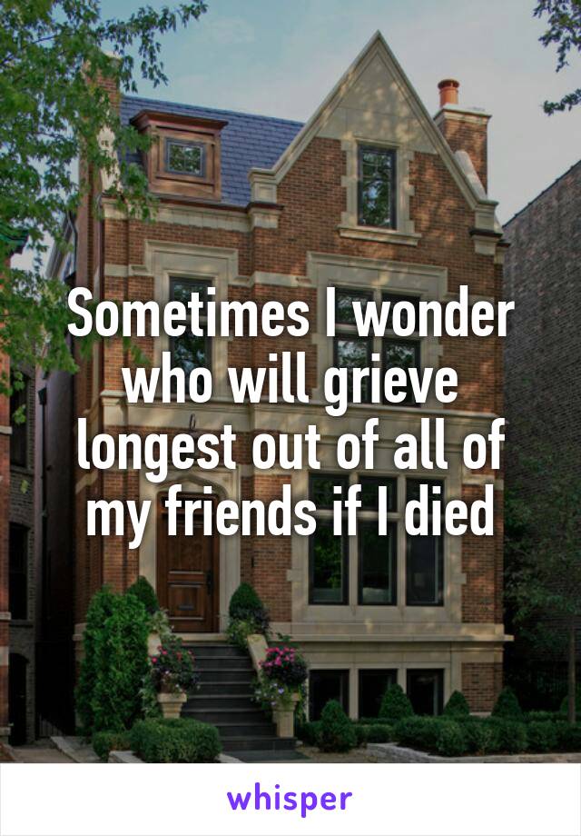 Sometimes I wonder who will grieve longest out of all of my friends if I died