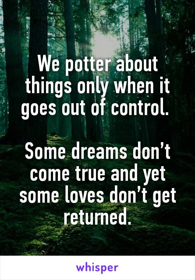 We potter about things only when it goes out of control. 

Some dreams don’t come true and yet some loves don’t get returned.