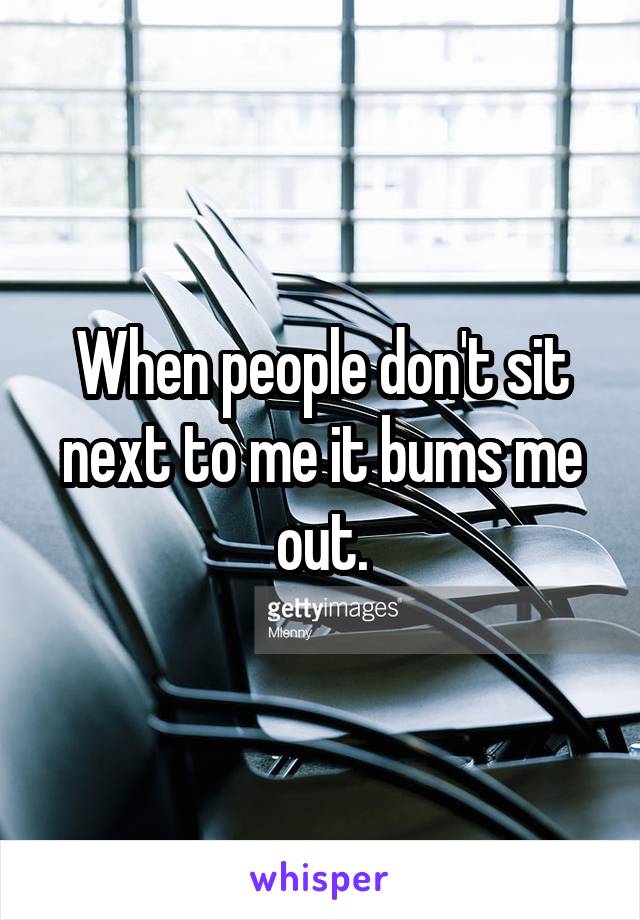 When people don't sit next to me it bums me out.