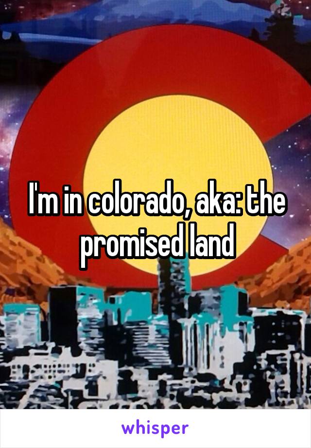 I'm in colorado, aka: the promised land