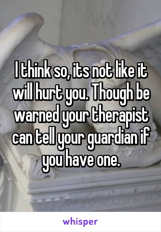 I think so, its not like it will hurt you. Though be warned your therapist can tell your guardian if you have one.