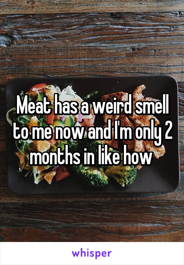Meat has a weird smell to me now and I'm only 2 months in like how 