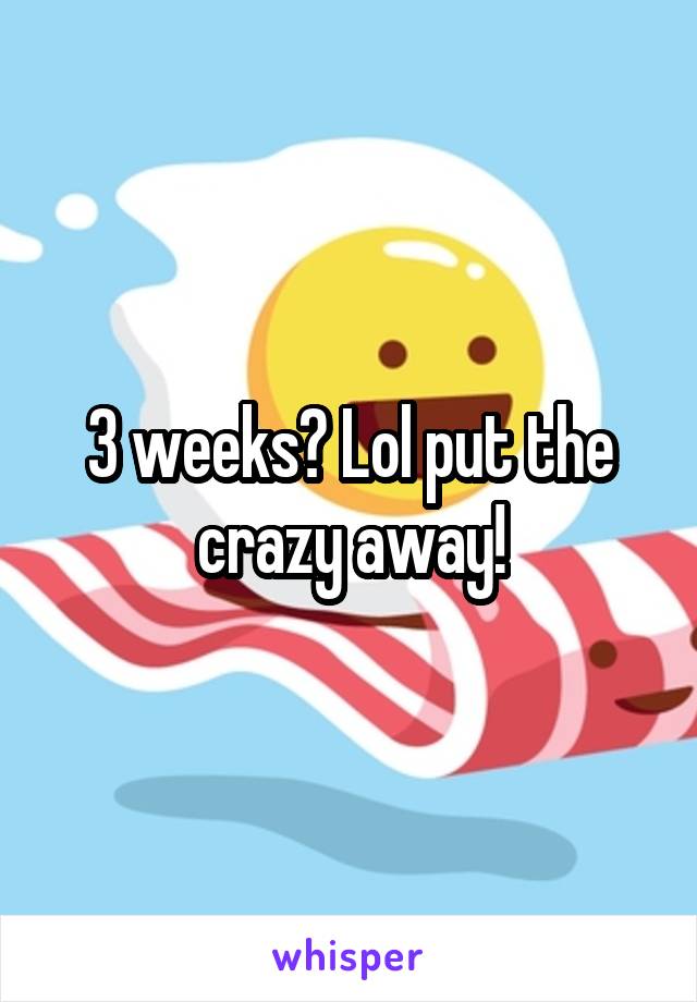3 weeks? Lol put the crazy away!