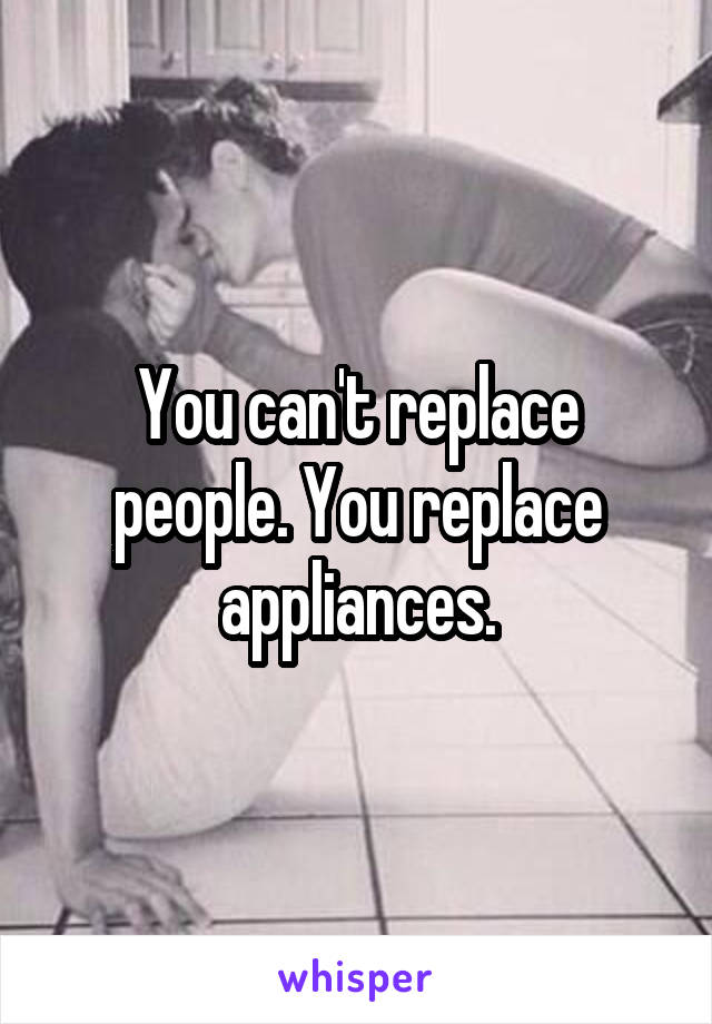 You can't replace people. You replace appliances.