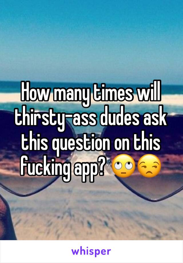 How many times will thirsty-ass dudes ask this question on this fucking app? 🙄😒