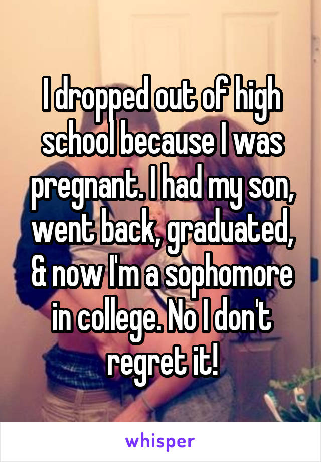 I dropped out of high school because I was pregnant. I had my son, went back, graduated, & now I'm a sophomore in college. No I don't regret it!