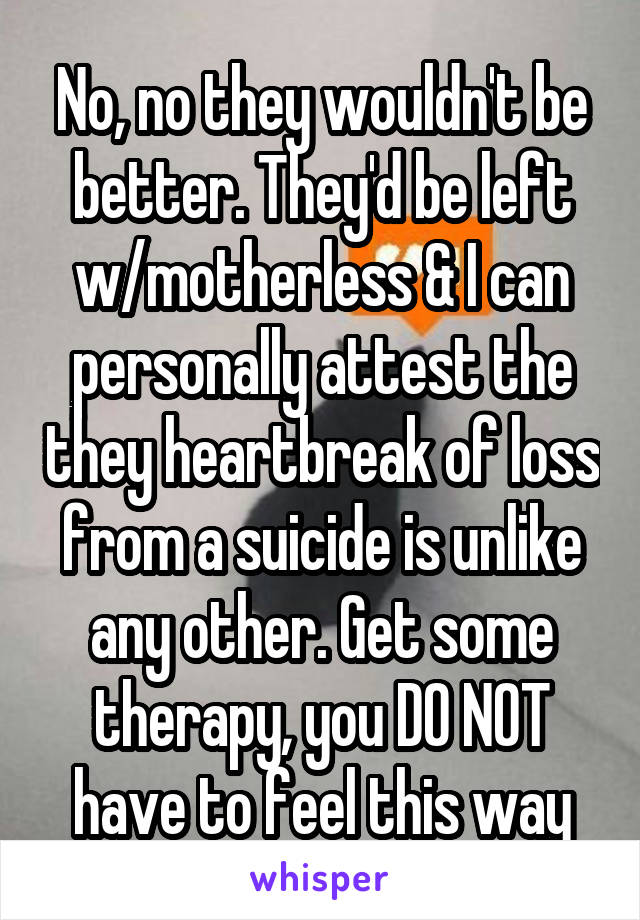 No, no they wouldn't be better. They'd be left w/motherless & I can personally attest the they heartbreak of loss from a suicide is unlike any other. Get some therapy, you DO NOT have to feel this way