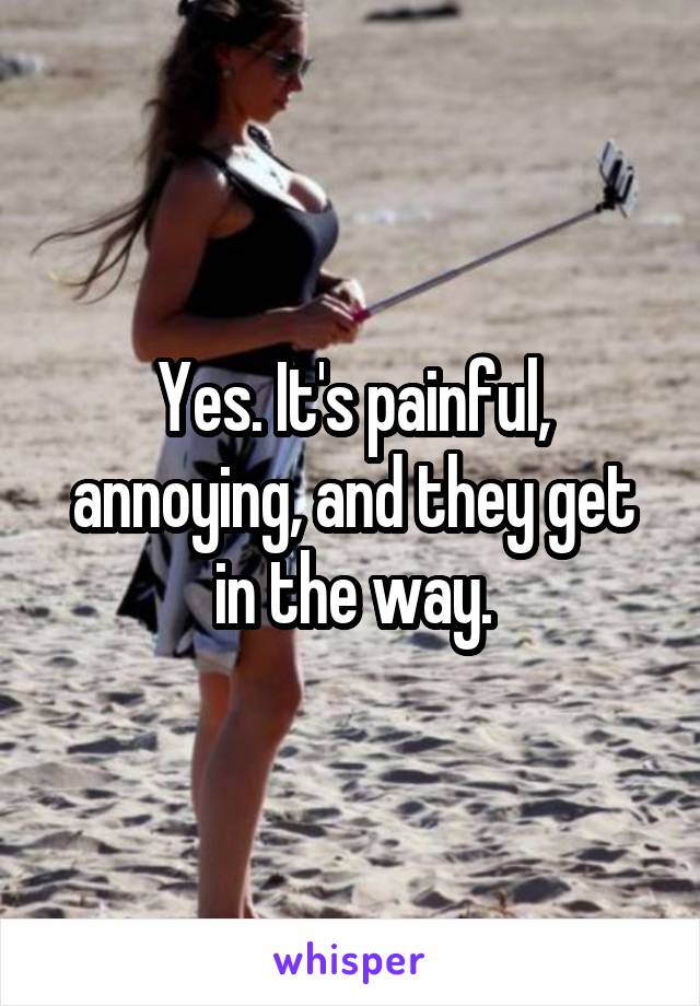 Yes. It's painful, annoying, and they get in the way.
