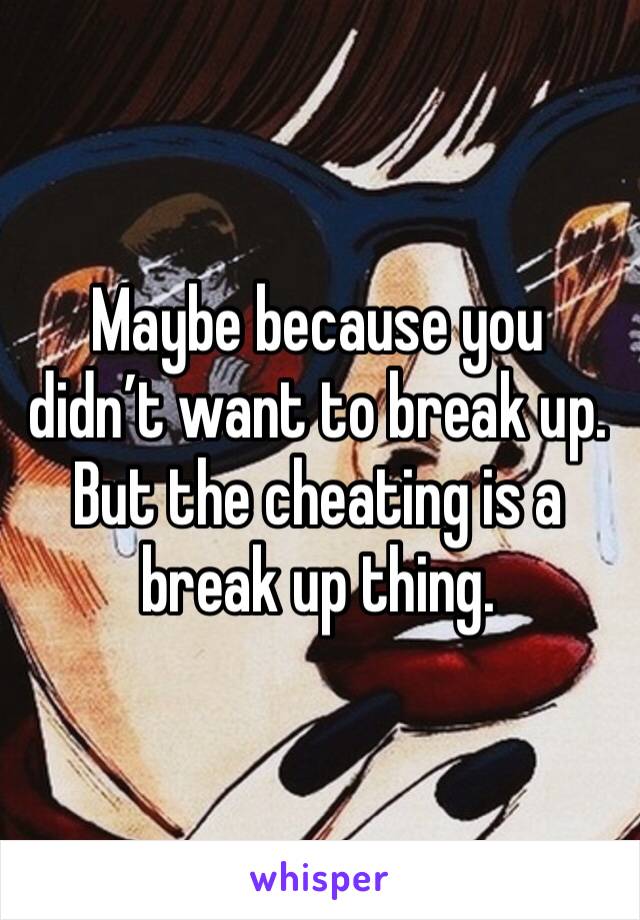 Maybe because you didn’t want to break up. But the cheating is a break up thing. 