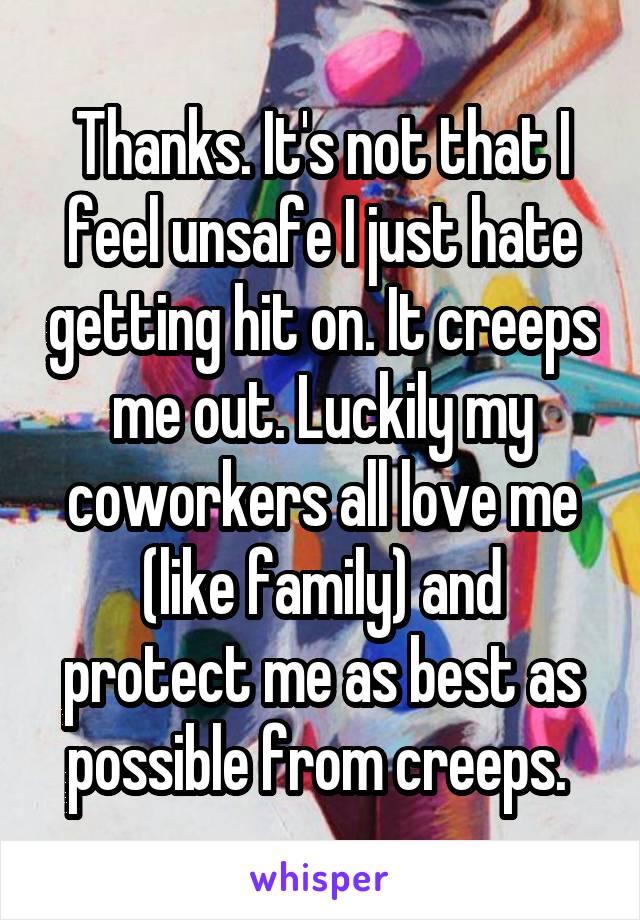 Thanks. It's not that I feel unsafe I just hate getting hit on. It creeps me out. Luckily my coworkers all love me (like family) and protect me as best as possible from creeps. 