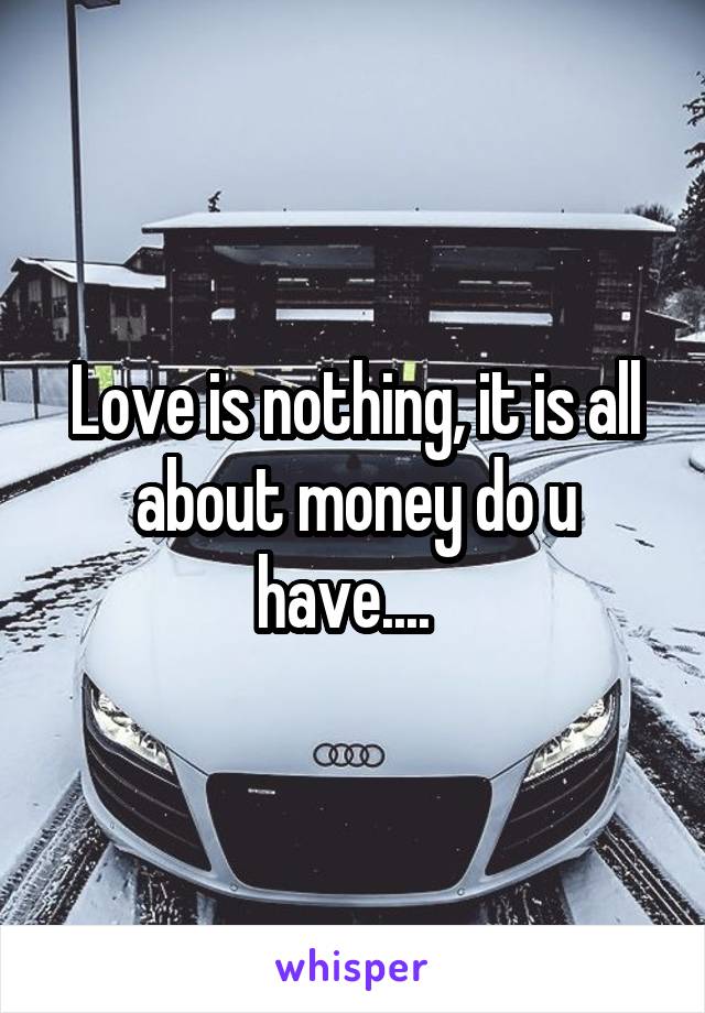 Love is nothing, it is all about money do u have....  