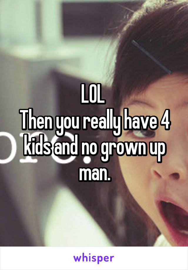 LOL 
Then you really have 4 kids and no grown up man.