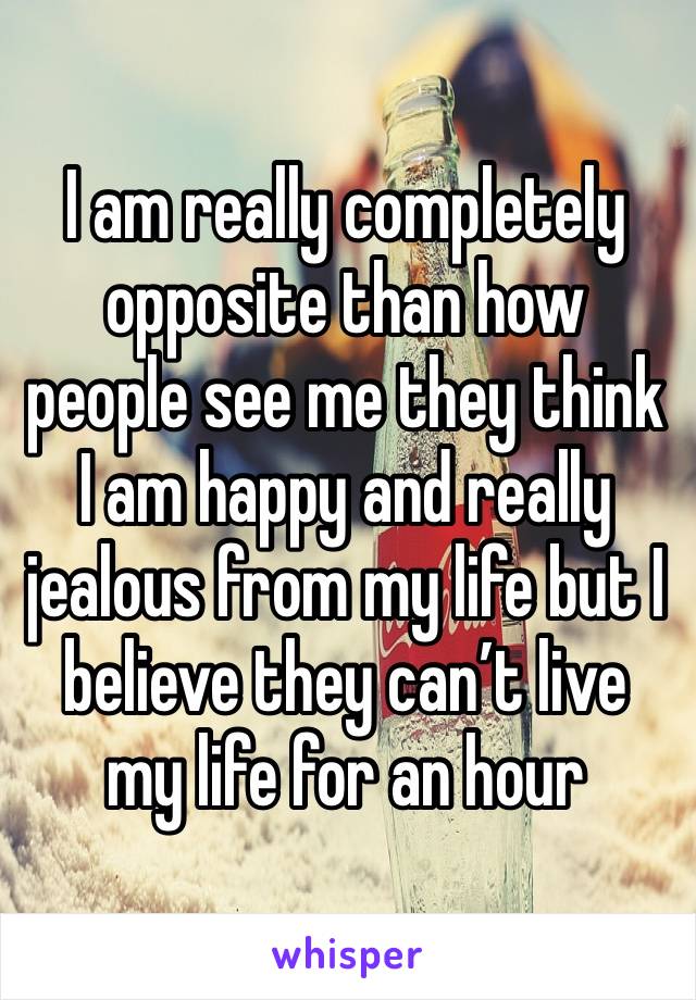 I am really completely opposite than how people see me they think I am happy and really jealous from my life but I believe they can’t live my life for an hour  