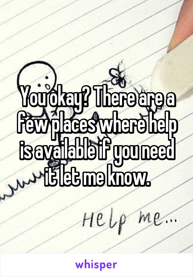 You okay? There are a few places where help is available if you need it let me know.
