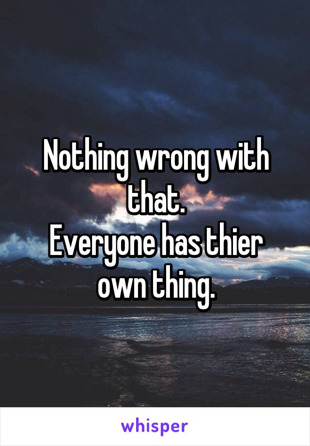 Nothing wrong with that.
Everyone has thier own thing.