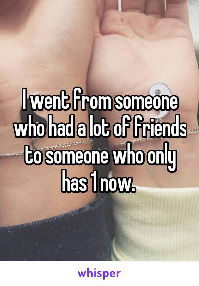 I went from someone who had a lot of friends to someone who only has 1 now. 