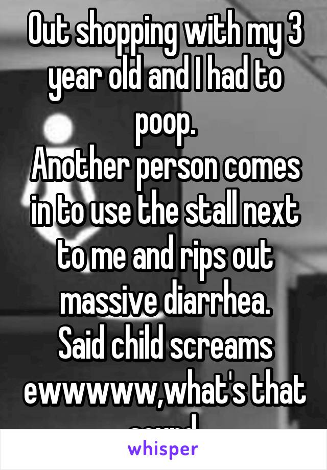 Out shopping with my 3 year old and I had to poop.
Another person comes in to use the stall next to me and rips out massive diarrhea.
Said child screams ewwwww,what's that sound.