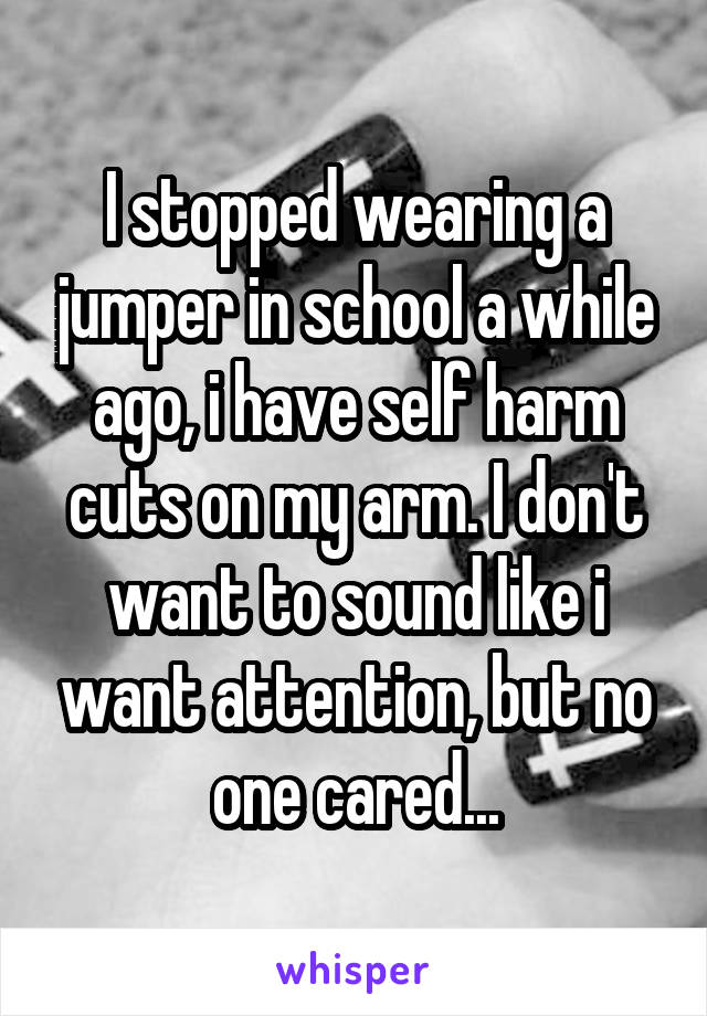 I stopped wearing a jumper in school a while ago, i have self harm cuts on my arm. I don't want to sound like i want attention, but no one cared...