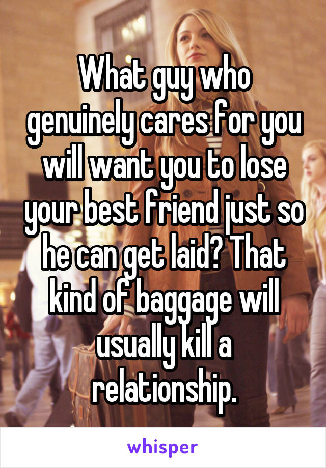 What guy who genuinely cares for you will want you to lose your best friend just so he can get laid? That kind of baggage will usually kill a relationship.
