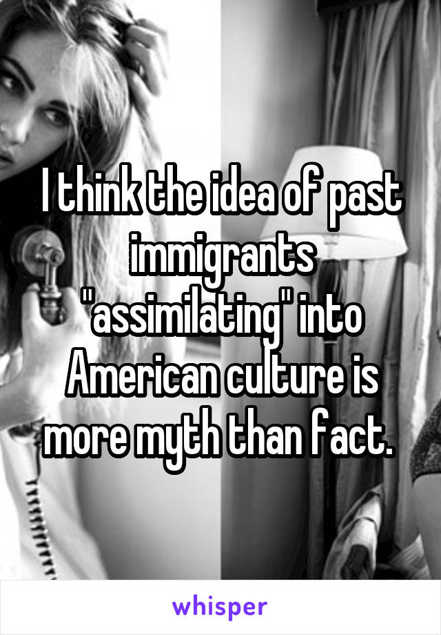 I think the idea of past immigrants "assimilating" into American culture is more myth than fact. 