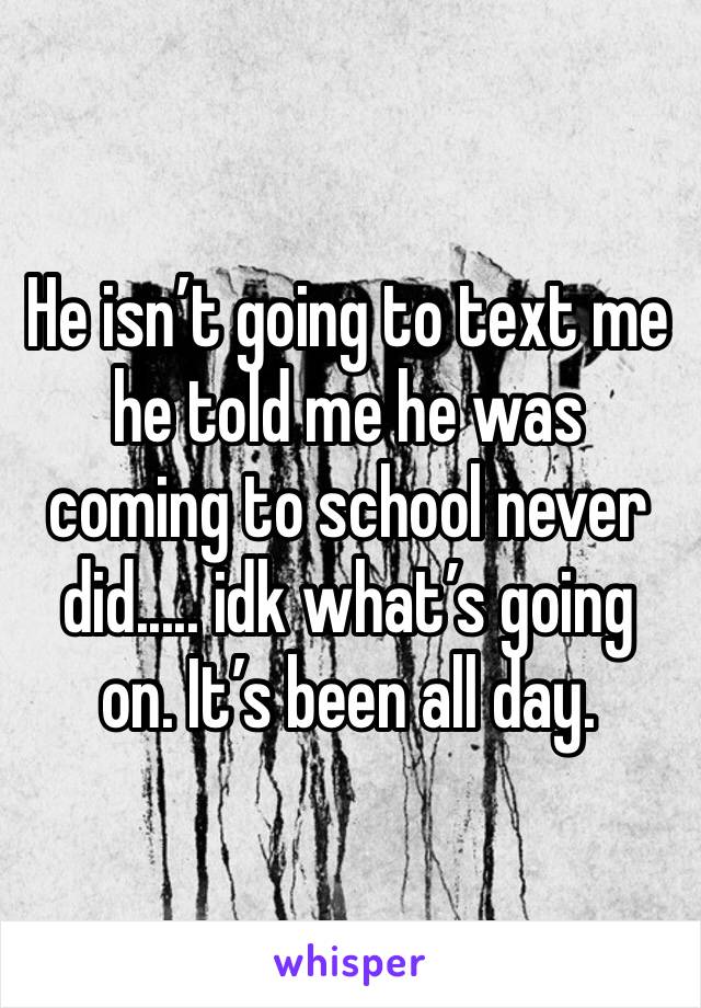 He isn’t going to text me he told me he was coming to school never did..... idk what’s going on. It’s been all day. 