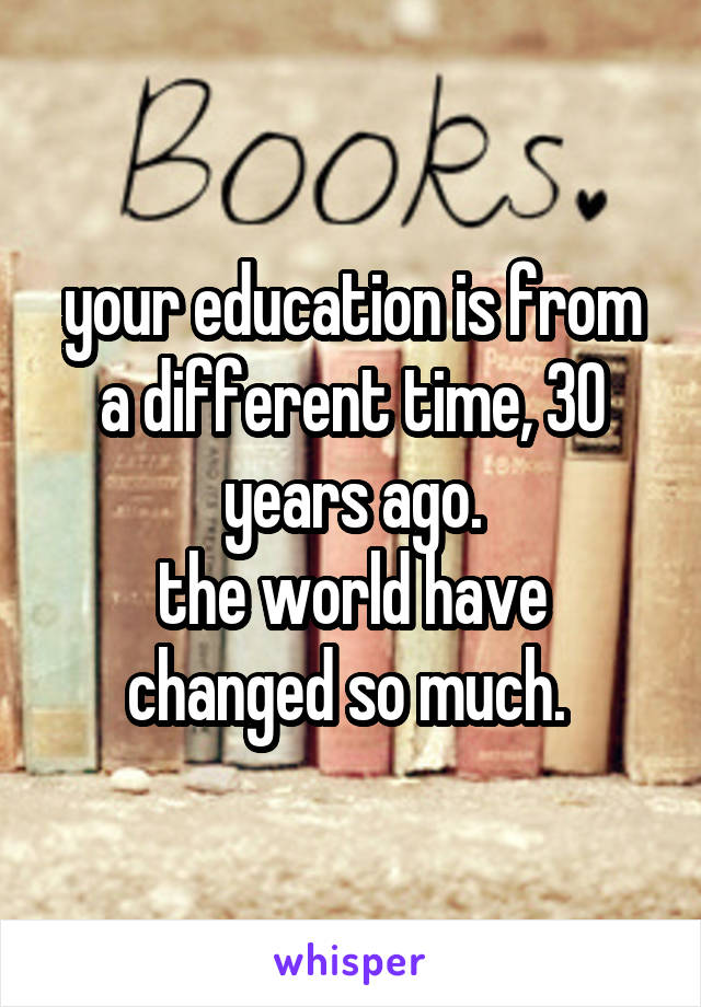 your education is from a different time, 30 years ago.
the world have changed so much. 