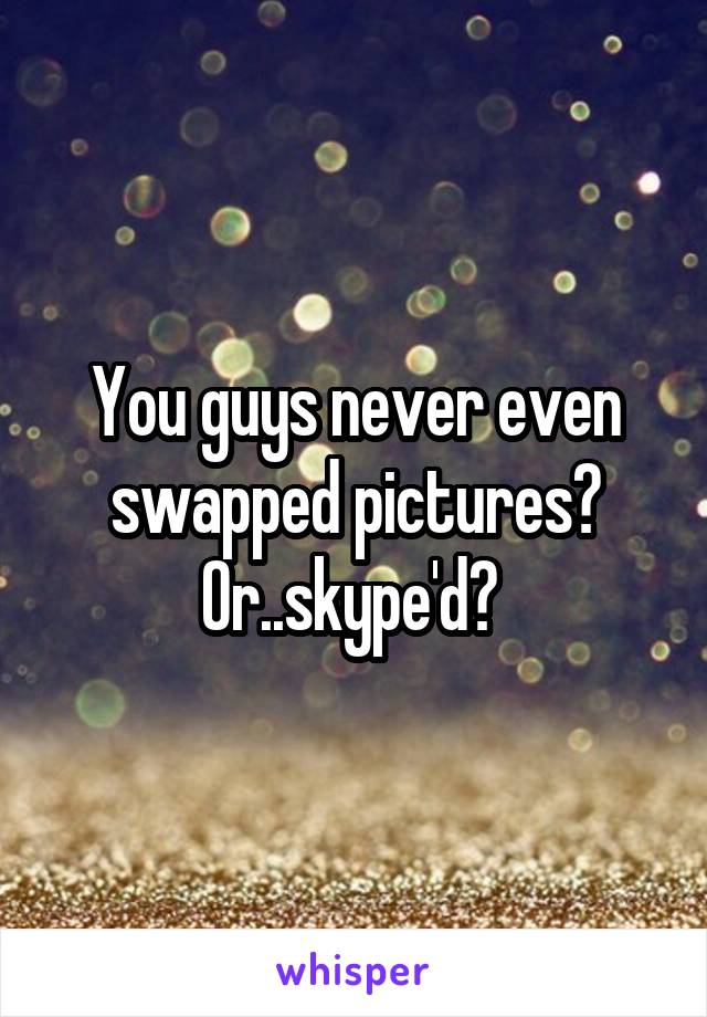 You guys never even swapped pictures? Or..skype'd? 