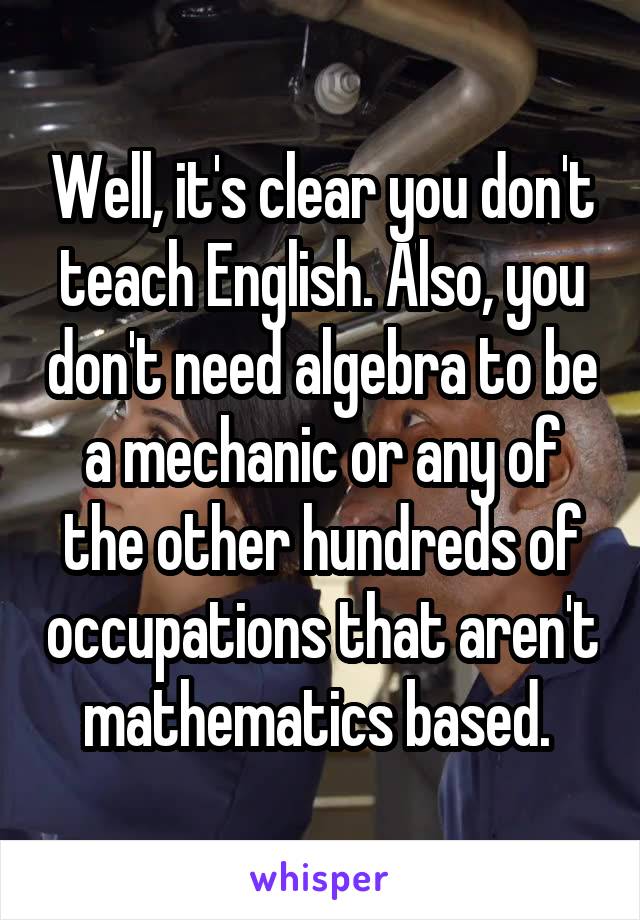 Well, it's clear you don't teach English. Also, you don't need algebra to be a mechanic or any of the other hundreds of occupations that aren't mathematics based. 