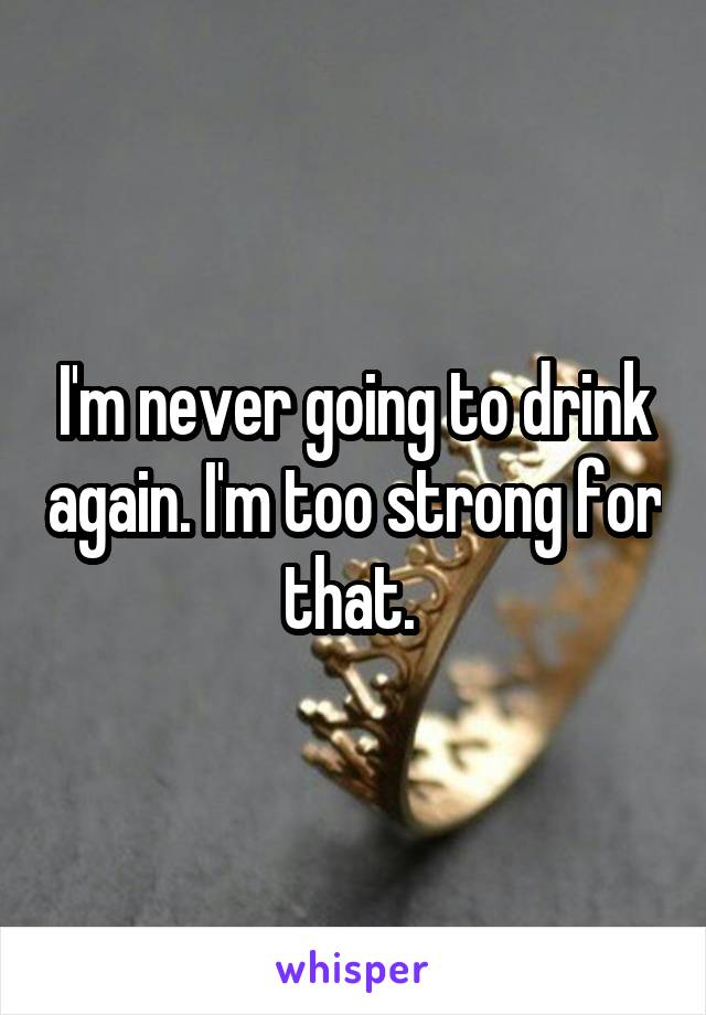 I'm never going to drink again. I'm too strong for that. 