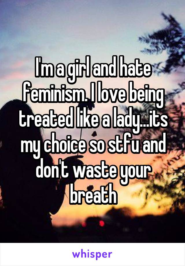 I'm a girl and hate feminism. I love being treated like a lady...its my choice so stfu and don't waste your breath