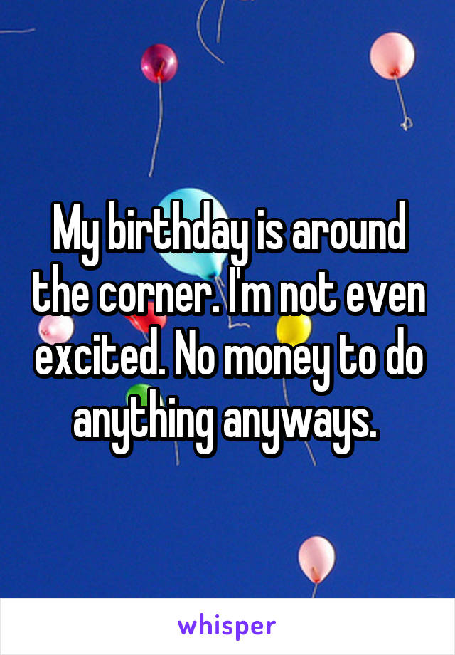 My birthday is around the corner. I'm not even excited. No money to do anything anyways. 