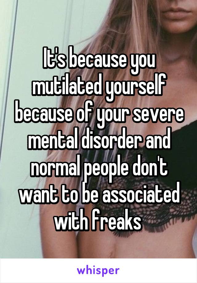It's because you mutilated yourself because of your severe mental disorder and normal people don't want to be associated with freaks 