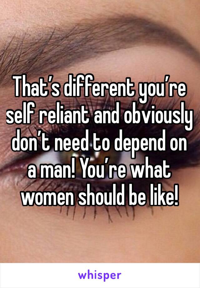 That’s different you’re self reliant and obviously don’t need to depend on a man! You’re what women should be like!