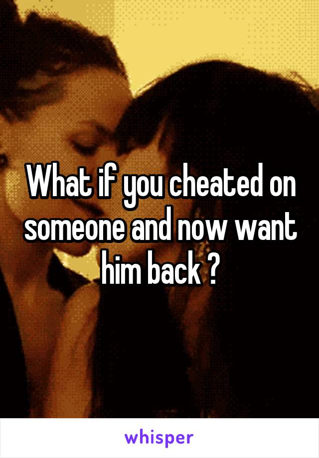 What if you cheated on someone and now want him back ?