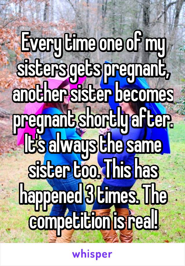 Every time one of my sisters gets pregnant, another sister becomes pregnant shortly after. It's always the same sister too. This has happened 3 times. The competition is real!