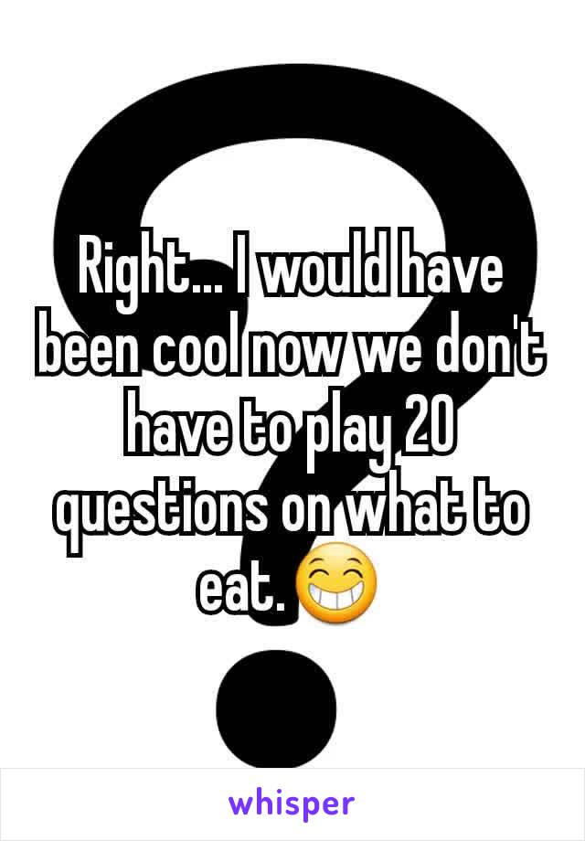 Right... I would have been cool now we don't have to play 20 questions on what to eat.😁