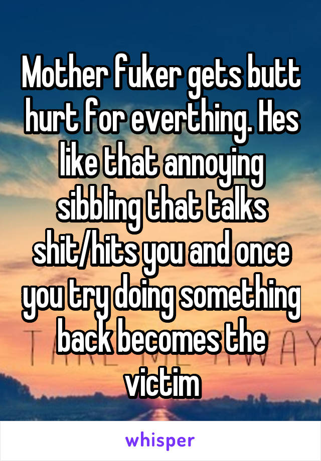 Mother fuker gets butt hurt for everthing. Hes like that annoying sibbling that talks shit/hits you and once you try doing something back becomes the victim